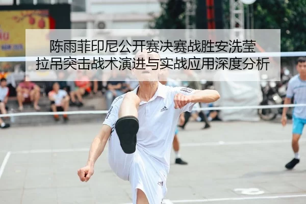 陈雨菲印尼公开赛决赛战胜安洗莹 拉吊突击战术演进与实战应用深度分析