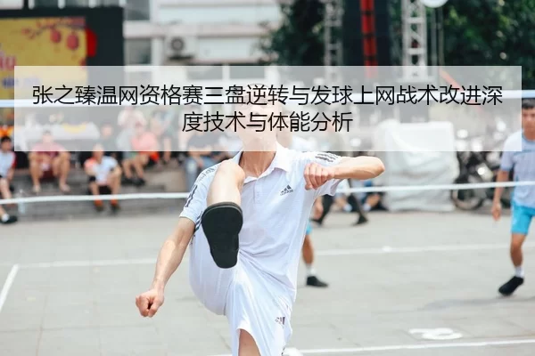 张之臻温网资格赛三盘逆转与发球上网战术改进深度技术与体能分析