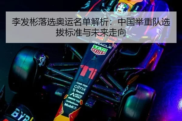 李发彬落选奥运名单解析：中国举重队选拔标准与未来走向