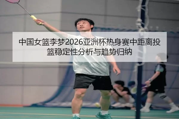 中国女篮李梦2026亚洲杯热身赛中距离投篮稳定性分析与趋势归纳