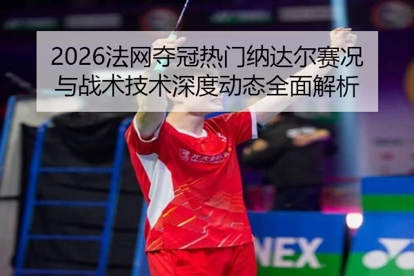 2026法网夺冠热门纳达尔赛况与战术技术深度动态全面解析