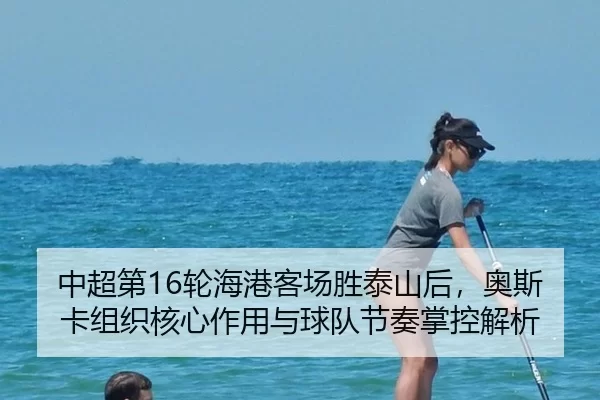 中超第16轮海港客场胜泰山后，奥斯卡组织核心作用与球队节奏掌控解析